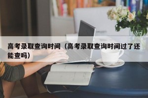 高考录取查询时间（高考录取查询时间过了还能查吗）