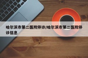 哈尔滨市第二医院停诊/哈尔滨市第二医院停诊信息