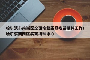 哈尔滨市南岗区全面恢复新冠疫苗接种工作/哈尔滨南岗区疫苗接种中心