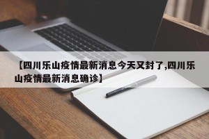 【四川乐山疫情最新消息今天又封了,四川乐山疫情最新消息确诊】