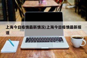 上海今日疫情最新情况/上海今日疫情最新报道
