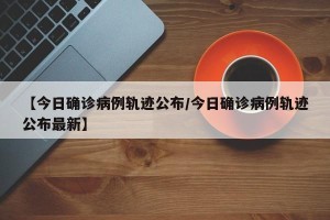 【今日确诊病例轨迹公布/今日确诊病例轨迹公布最新】