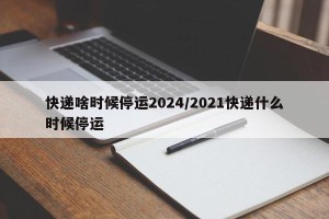 快递啥时候停运2024/2021快递什么时候停运