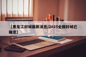 【黑龙江封城最新消息/2025全国封城已确定】
