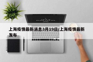 上海疫情最新消息3月19日/上海疫情最新发布