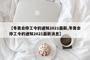 【冬奥会停工令的通知2021最新,冬奥会停工令的通知2021最新消息】