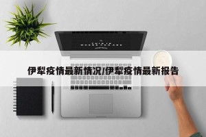 伊犁疫情最新情况/伊犁疫情最新报告