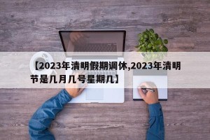 【2023年清明假期调休,2023年清明节是几月几号星期几】