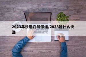 2023年快递几号停运/2023是什么快递