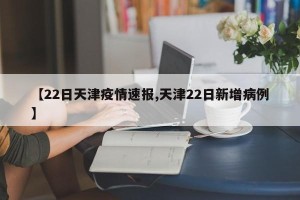 【22日天津疫情速报,天津22日新增病例】