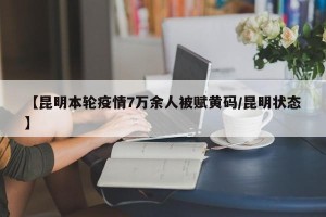 【昆明本轮疫情7万余人被赋黄码/昆明状态】