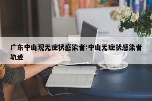 广东中山现无症状感染者:中山无症状感染者轨迹