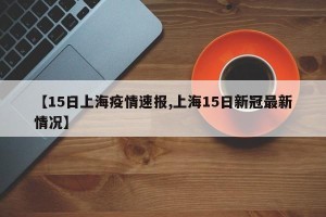 【15日上海疫情速报,上海15日新冠最新情况】