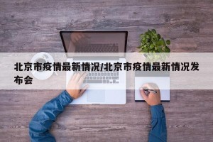 北京市疫情最新情况/北京市疫情最新情况发布会