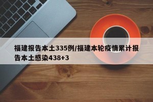 福建报告本土335例/福建本轮疫情累计报告本土感染438+3