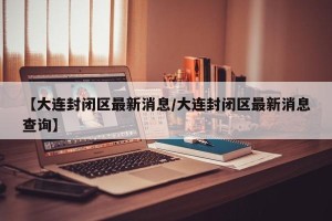 【大连封闭区最新消息/大连封闭区最新消息查询】