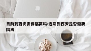 目前到西安需要隔离吗:近期到西安是否需要隔离