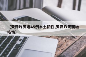 【天津昨天增45例本土阳性,天津昨天新增疫情】
