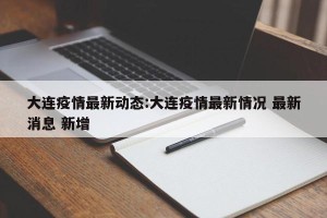 大连疫情最新动态:大连疫情最新情况 最新消息 新增