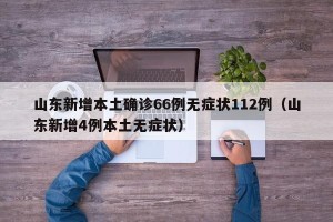 山东新增本土确诊66例无症状112例（山东新增4例本土无症状）