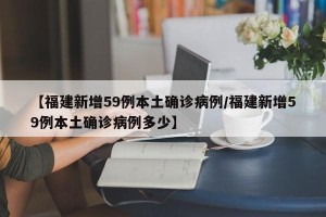 【福建新增59例本土确诊病例/福建新增59例本土确诊病例多少】