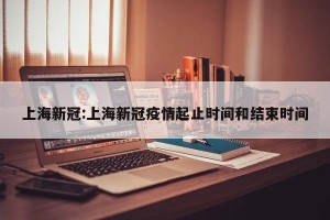 上海新冠:上海新冠疫情起止时间和结束时间