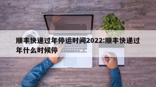顺丰快递过年停运时间2022:顺丰快递过年什么时候停