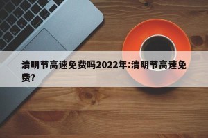 清明节高速免费吗2022年:清明节高速免费?