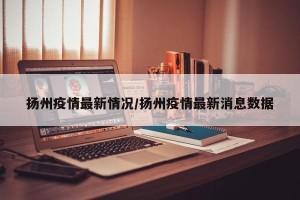 扬州疫情最新情况/扬州疫情最新消息数据