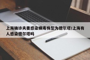 上海确诊夫妻感染病毒株型为德尔塔/上海有人感染德尔塔吗