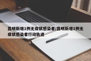 昆明新增1例无症状感染者/昆明新增1例无症状感染者行动轨迹