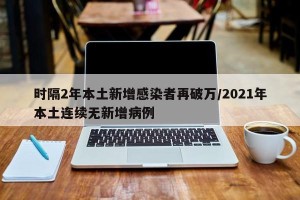 时隔2年本土新增感染者再破万/2021年本土连续无新增病例
