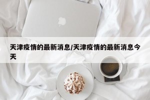 天津疫情的最新消息/天津疫情的最新消息今天