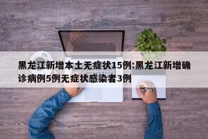 黑龙江新增本土无症状15例:黑龙江新增确诊病例5例无症状感染者3例