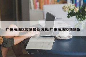广州海珠区疫情最新消息/广州海珠疫情情况