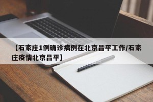 【石家庄1例确诊病例在北京昌平工作/石家庄疫情北京昌平】