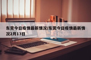 东莞今日疫情最新情况/东莞今日疫情最新情况2月13日