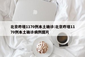 北京昨增1170例本土确诊:北京昨增1170例本土确诊病例图片