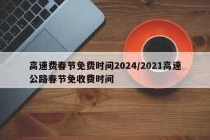 高速费春节免费时间2024/2021高速公路春节免收费时间