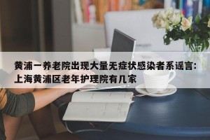 黄浦一养老院出现大量无症状感染者系谣言:上海黄浦区老年护理院有几家